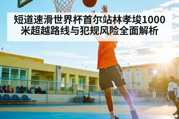 短道速滑世界杯首尔站林孝埈1000米超越路线与犯规风险全面解析