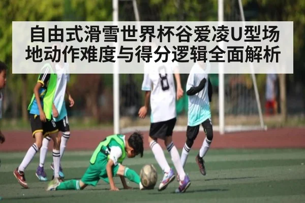 自由式滑雪世界杯谷爱凌U型场地动作难度与得分逻辑全面解析